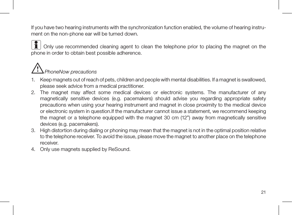 21If you have two hearing instruments with the synchronization function enabled, the volume of hearing instru-ment on the non-phone ear will be turned down.i Only use recommended cleaning agent to clean the telephone prior to placing the magnet on the phone in order to obtain best possible adherence.i PhoneNow precautions 1.  Keep magnets out of reach of pets, children and people with mental disabilities. If a magnet is swallowed, please seek advice from a medical practitioner.2.  The magnet may affect some medical devices or electronic systems. The manufacturer of any magnetically sensitive devices (e.g. pacemakers) should advise you regarding appropriate safety precautions when using your hearing instrument and magnet in close proximity to the medical device or electronic system in question.If the manufacturer cannot issue a statement, we recommend keeping the magnet or a telephone equipped with the magnet 30 cm (12”) away from magnetically sensitive devices (e.g. pacemakers).3.  High distortion during dialing or phoning may mean that the magnet is not in the optimal position relative to the telephone receiver. To avoid the issue, please move the magnet to another place on the telephone receiver.4.  Only use magnets supplied by ReSound.