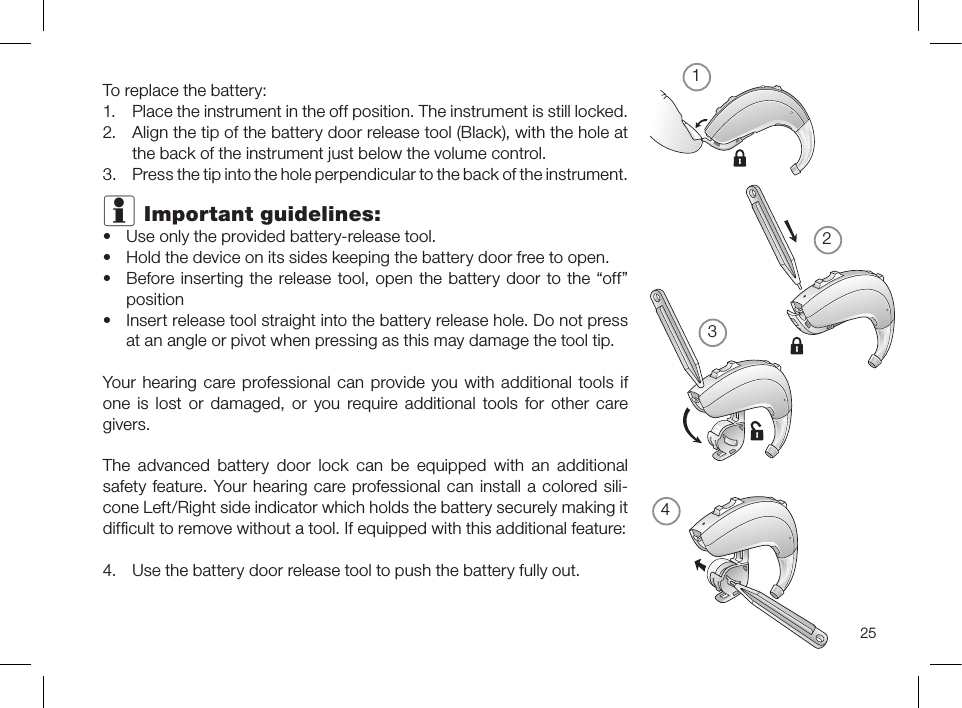 25To replace the battery:1.  Place the instrument in the off position. The instrument is still locked.2.  Align the tip of the battery door release tool (Black), with the hole at the back of the instrument just below the volume control.3.  Press the tip into the hole perpendicular to the back of the instrument.i Important guidelines:• Use only the provided battery-release tool.• Hold the device on its sides keeping the battery door free to open.• Before inserting the release tool, open the battery door to the “off” position• Insert release tool straight into the battery release hole. Do not press at an angle or pivot when pressing as this may damage the tool tip.Your hearing care professional can provide you with additional tools if one is lost or damaged, or you require additional tools for other care givers.The advanced battery door lock can be equipped with an additional safety feature. Your hearing care professional can install a colored sili-cone Left/Right side indicator which holds the battery securely making it difﬁcult to remove without a tool. If equipped with this additional feature:4.  Use the battery door release tool to push the battery fully out.1324