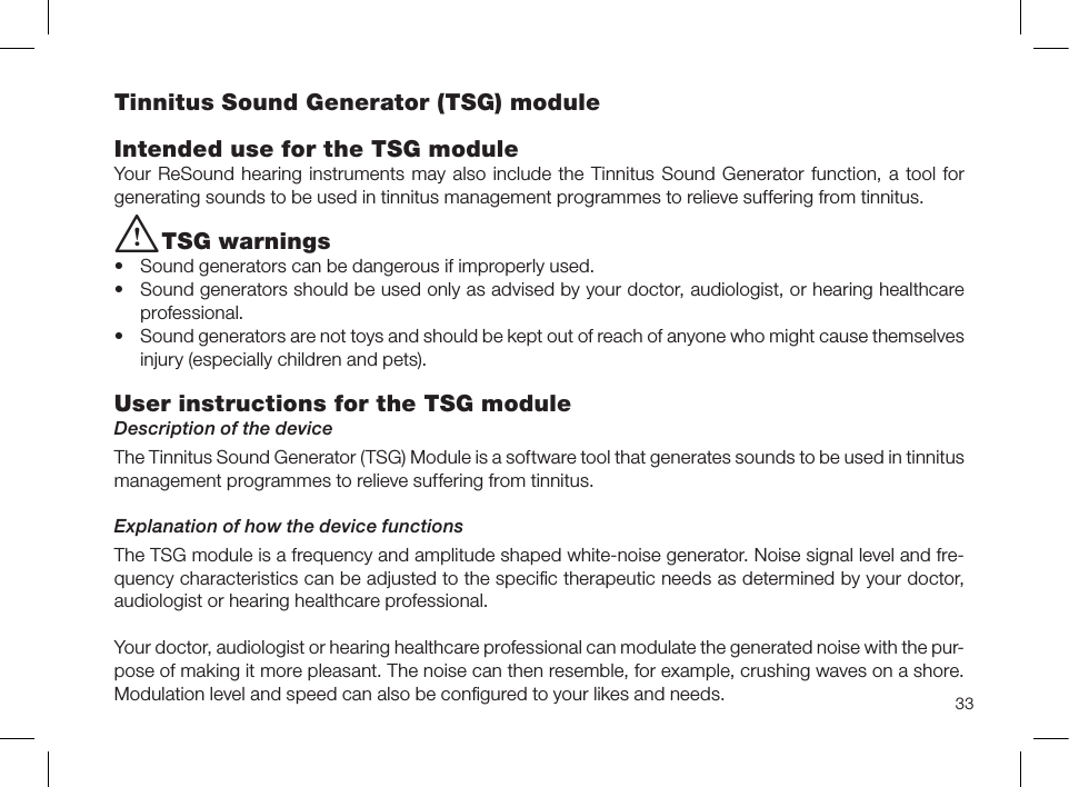 33Tinnitus Sound Generator (TSG) moduleIntended use for the TSG moduleYour ReSound hearing instruments may also include the Tinnitus Sound Generator function, a tool for generating sounds to be used in tinnitus management programmes to relieve suffering from tinnitus.i TSG warnings  • Sound generators can be dangerous if improperly used.• Sound generators should be used only as advised by your doctor, audiologist, or hearing healthcare professional.• Sound generators are not toys and should be kept out of reach of anyone who might cause themselves injury (especially children and pets).User instructions for the TSG module Description of the deviceThe Tinnitus Sound Generator (TSG) Module is a software tool that generates sounds to be used in tinnitus management programmes to relieve suffering from tinnitus.Explanation of how the device functionsThe TSG module is a frequency and amplitude shaped white-noise generator. Noise signal level and fre-quency characteristics can be adjusted to the speciﬁc therapeutic needs as determined by your doctor, audiologist or hearing healthcare professional.Your doctor, audiologist or hearing healthcare professional can modulate the generated noise with the pur-pose of making it more pleasant. The noise can then resemble, for example, crushing waves on a shore. Modulation level and speed can also be conﬁgured to your likes and needs.