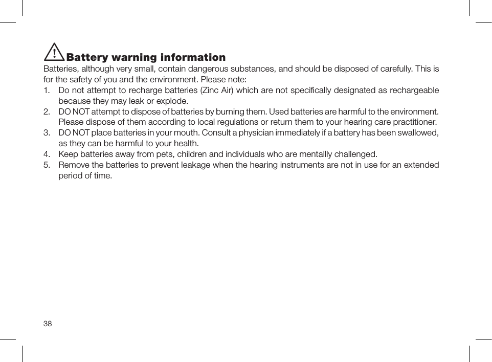 38i Battery warning informationBatteries, although very small, contain dangerous substances, and should be disposed of carefully. This is for the safety of you and the environment. Please note: 1.  Do not attempt to recharge batteries (Zinc Air) which are not speciﬁcally designated as rechargeable because they may leak or explode.2.  DO NOT attempt to dispose of batteries by burning them. Used batteries are harmful to the environment. Please dispose of them according to local regulations or return them to your hearing care practitioner.3.  DO NOT place batteries in your mouth. Consult a physician immediately if a battery has been swallowed, as they can be harmful to your health.4.  Keep batteries away from pets, children and individuals who are mentallly challenged.5.  Remove the batteries to prevent leakage when the hearing instruments are not in use for an extended period of time.