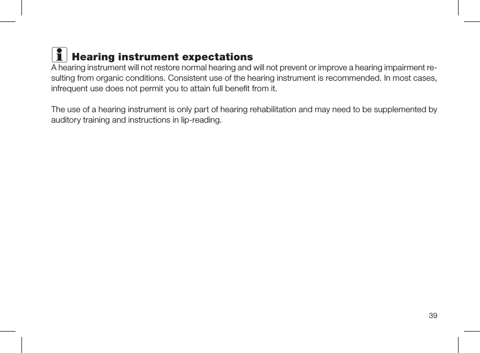 39i Hearing instrument expectationsA hearing instrument will not restore normal hearing and will not prevent or improve a hearing impairment re-sulting from organic conditions. Consistent use of the hearing instrument is recommended. In most cases, infrequent use does not permit you to attain full beneﬁt from it.The use of a hearing instrument is only part of hearing rehabilitation and may need to be supplemented by auditory training and instructions in lip-reading.