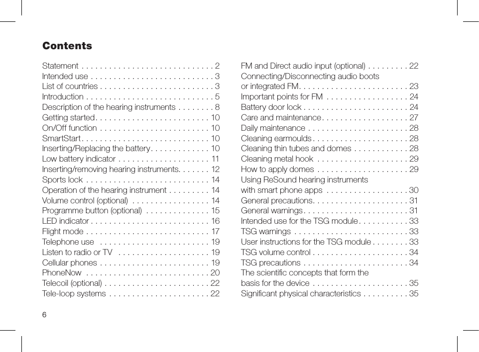 6Statement .............................2Intended use ...........................3List of countries . . . . . . . . . . . . . . . . . . . . . . . . . 3Introduction ............................5Description of the hearing instruments ........8Getting started.........................10On/Off function ........................10SmartStart............................10Inserting/Replacing the battery.............10Low battery indicator ....................11Inserting/removing hearing instruments.......12Sports lock  ...........................14Operation of the hearing instrument .........14Volume control (optional) .................14Programme button (optional) ..............15LED indicator ..........................16 Flight mode ...........................17Telephone use  ........................19Listen to radio or TV  ....................19Cellular phones ........................19PhoneNow  ...........................20Telecoil (optional) .......................22Tele-loop systems ......................22FM and Direct audio input (optional) .........22Connecting/Disconnecting audio boots or integrated FM........................23Important points for FM ..................24Battery door lock .......................24Care and maintenance...................27Daily maintenance ......................28Cleaning earmoulds.....................28Cleaning thin tubes and domes ............28Cleaning metal hook ....................29How to apply domes ....................29Using ReSound hearing instruments with smart phone apps ..................30General precautions.....................31General warnings.......................31Intended use for the TSG module...........33TSG warnings .........................33User instructions for the TSG module ........33TSG volume control .....................34TSG precautions .......................34The scientiﬁc concepts that form the  basis for the device .....................35Signiﬁcant physical characteristics ..........35Contents