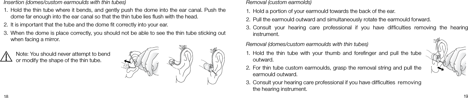  1819Removal (custom earmolds)Hold a portion of your earmould towards the back of the ear.1. Pull the earmould outward and simultaneously rotate the earmould forward.2. Consult  your  hearing  care  professional  if  you  have  difﬁculties  removing  the  hearing 3. instrument.Removal (domes/custom earmoulds with thin tubes)Hold  the  thin  tube  with  your  thumb  and  foreﬁnger  and  pull  the  tube 1. outward.For thin tube custom earmoulds, grasp the removal string and pull the 2. earmould outward.Consult your hearing care professional if you have difficulties  removing 3. the hearing instrument.Insertion (domes/custom earmoulds with thin tubes)Hold the thin tube where it bends, and gently push the dome into the ear canal. Push the 1. dome far enough into the ear canal so that the thin tube lies ﬂush with the head.It is important that the tube and the dome ﬁt correctly into your ear.2. When the dome is place correctly, you should not be able to see the thin tube sticking out 3. when facing a mirror.Note: You should never attempt to bend or modify the shape of the thin tube.