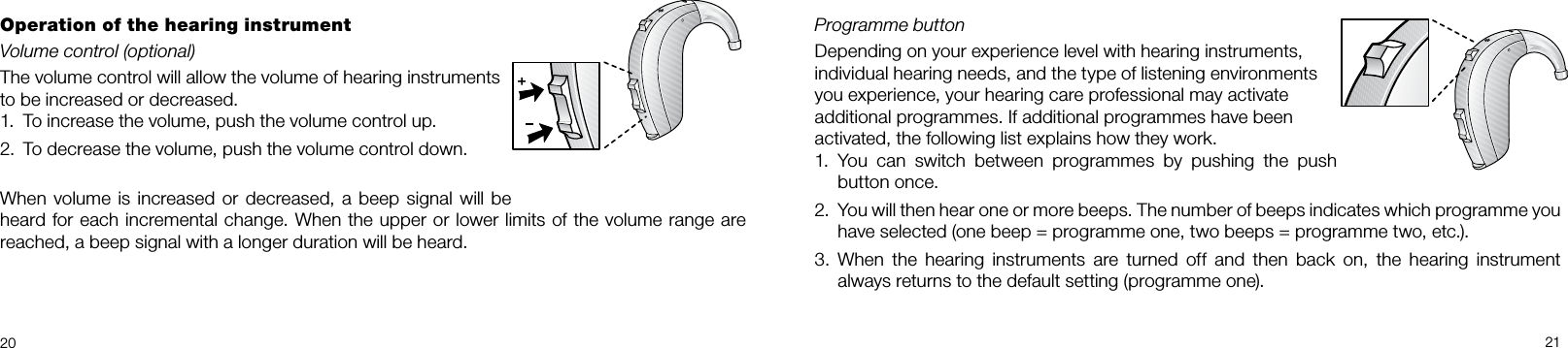 2021Programme button Depending on your experience level with hearing instruments, individual hearing needs, and the type of listening environments you experience, your hearing care professional may activate additional programmes. If additional programmes have been activated, the following list explains how they work.You  can  switch  between  programmes  by  pushing  the  push 1. button once.You will then hear one or more beeps. The number of beeps indicates which programme you 2. have selected (one beep = programme one, two beeps = programme two, etc.). When  the  hearing  instruments  are  turned  off  and  then  back  on,  the  hearing  instrument 3. always returns to the default setting (programme one).Operation of the hearing instrumentVolume control (optional)The volume control will allow the volume of hearing instruments to be increased or decreased.To increase the volume, push the volume control up.1. To decrease the volume, push the volume control down.2. When volume is increased or decreased, a beep signal will be heard for each incremental change. When the upper or lower limits of the volume range are reached, a beep signal with a longer duration will be heard.