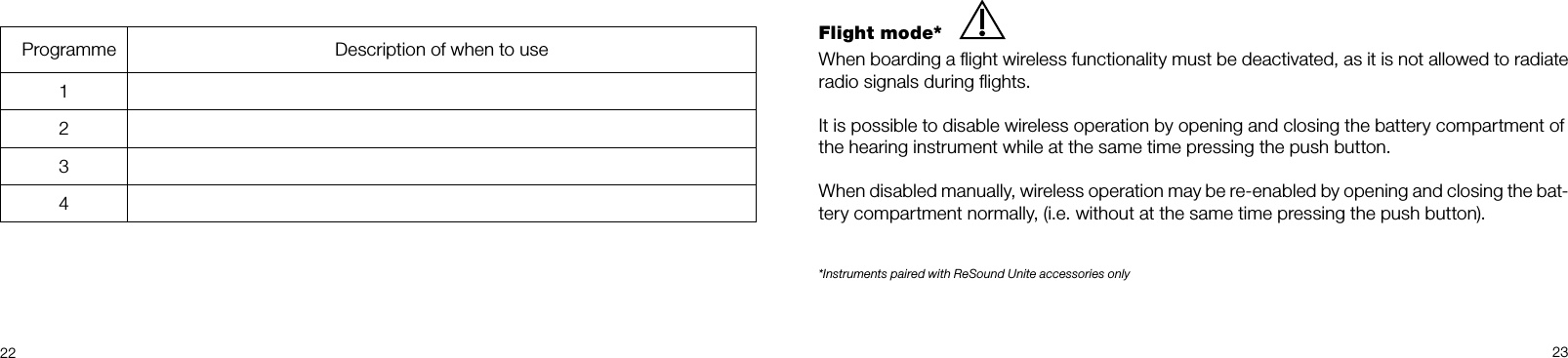  2223Flight mode*When boarding a ﬂight wireless functionality must be deactivated, as it is not allowed to radiate radio signals during ﬂights.It is possible to disable wireless operation by opening and closing the battery compartment ofthe hearing instrument while at the same time pressing the push button.When disabled manually, wireless operation may be re-enabled by opening and closing the bat-tery compartment normally, (i.e. without at the same time pressing the push button).*Instruments paired with ReSound Unite accessories only  Programme Description of when to use1234