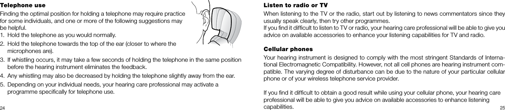 2425Listen to radio or TVWhen listening to the TV or the radio, start out by listening to news commentators since they usually speak clearly, then try other programmes.If you ﬁnd it difﬁcult to listen to TV or radio, your hearing care professional will be able to give you advice on available accessories to enhance your listening capabilities for TV and radio.Cellular phonesYour hearing instrument is designed to comply with the most stringent Standards of Interna-tional Electromagnetic Compatibility. However, not all cell phones are hearing instrument com-patible. The varying degree of disturbance can be due to the nature of your particular cellular phone or of your wireless telephone service provider.If you ﬁnd it difﬁcult to obtain a good result while using your cellular phone, your hearing careprofessional will be able to give you advice on available accessories to enhance listeningcapabilities.Telephone useFinding the optimal position for holding a telephone may require practice for some individuals, and one or more of the following suggestions may be helpful.Hold the telephone as you would normally.1. Hold the telephone towards the top of the ear (closer to where the 2. microphones are).If whistling occurs, it may take a few seconds of holding the telephone in the same position 3. before the hearing instrument eliminates the feedback.Any whistling may also be decreased by holding the telephone slightly away from the ear.4. Depending on your individual needs, your hearing care professional may activate a  5. programme speciﬁcally for telephone use.