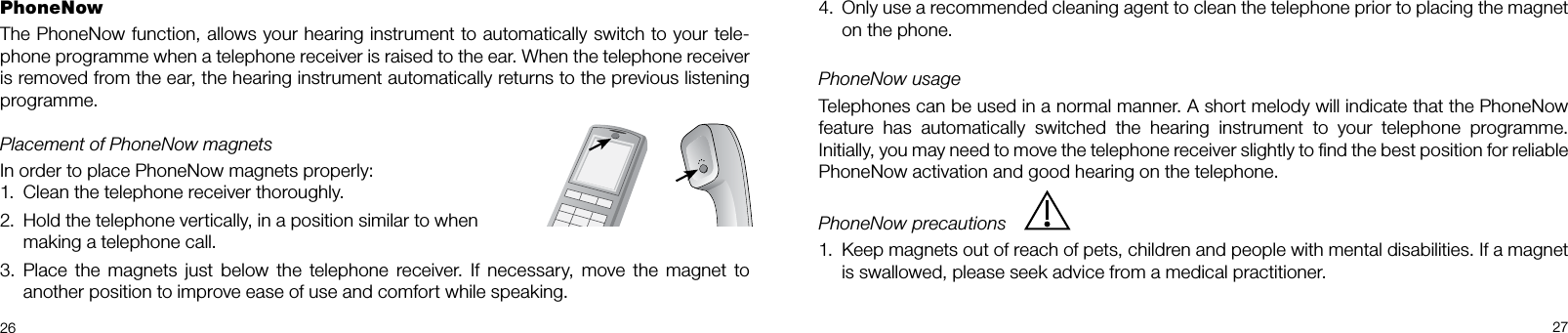  2627Only use a recommended cleaning agent to clean the telephone prior to placing the magnet 4. on the phone.PhoneNow usageTelephones can be used in a normal manner. A short melody will indicate that the PhoneNow feature  has  automatically  switched  the  hearing  instrument  to  your  telephone  programme.  Initially, you may need to move the telephone receiver slightly to ﬁnd the best position for reliable PhoneNow activation and good hearing on the telephone.PhoneNow precautions Keep magnets out of reach of pets, children and people with mental disabilities. If a magnet 1. is swallowed, please seek advice from a medical practitioner.PhoneNow The PhoneNow function, allows your hearing instrument to automatically switch to your tele-phone programme when a telephone receiver is raised to the ear. When the telephone receiver is removed from the ear, the hearing instrument automatically returns to the previous listening programme.Placement of PhoneNow magnetsIn order to place PhoneNow magnets properly:Clean the telephone receiver thoroughly.1. Hold the telephone vertically, in a position similar to when  2. making a telephone call.Place the  magnets  just below  the  telephone  receiver.  If  necessary,  move  the  magnet  to 3. another position to improve ease of use and comfort while speaking. 