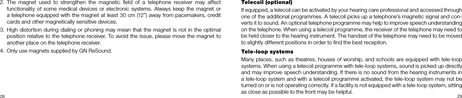2829Telecoil (optional)If equipped, a telecoil can be activated by your hearing care professional and accessed through one of the additional programmes. A telecoil picks up a telephone’s magnetic signal and con-verts it to sound. An optional telephone programme may help to improve speech understanding on the telephone. When using a telecoil programme, the receiver of the telephone may need to be held closer to the hearing instrument. The handset of the telephone may need to be moved to slightly different positions in order to ﬁnd the best reception.Tele-loop systemsMany places, such as theatres, houses of worship, and schools are equipped with tele-loop systems. When using a telecoil programme with tele-loop systems, sound is picked up directly and may improve speech understanding. If there is no sound from the hearing instruments in a tele-loop system and with a telecoil programme activated, the tele-loop system may not be turned on or is not operating correctly. If a facility is not equipped with a tele-loop system, sitting as close as possible to the front may be helpful.The  magnet  used  to  strengthen  the  magnetic  ﬁeld  of  a  telephone  receiver  may  affect 2. functionality of some medical devices  or electronic systems. Always keep the magnet or a telephone equipped with the magnet at least 30 cm (12”) away from pacemakers, credit cards and other magnetically sensitive devices.High distortion during dialing or phoning may mean that the magnet is not in the optimal 3. position relative to the telephone receiver. To avoid the issue, please move the magnet to another place on the telephone receiver.Only use magnets supplied by GN ReSound.4. 