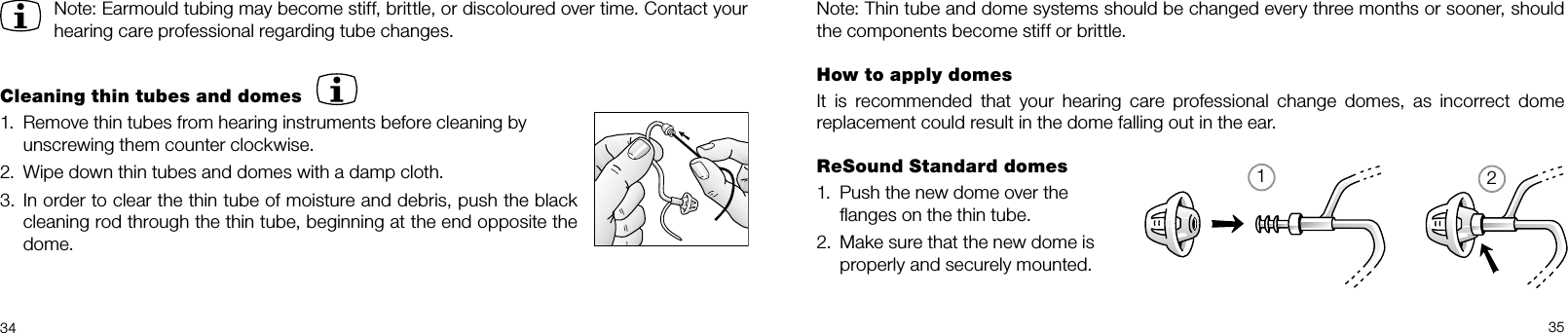 123435Note: Thin tube and dome systems should be changed every three months or sooner, should the components become stiff or brittle.How to apply domesIt  is  recommended  that  your  hearing  care  professional  change  domes,  as  incorrect  dome  replacement could result in the dome falling out in the ear.ReSound Standard domesPush the new dome over the  1. ﬂanges on the thin tube.Make sure that the new dome is 2. properly and securely mounted.Note: Earmould tubing may become stiff, brittle, or discoloured over time. Contact your hearing care professional regarding tube changes.Cleaning thin tubes and domesRemove thin tubes from hearing instruments before cleaning by  1. unscrewing them counter clockwise.Wipe down thin tubes and domes with a damp cloth.2. In order to clear the thin tube of moisture and debris, push the black 3. cleaning rod through the thin tube, beginning at the end opposite the dome.
