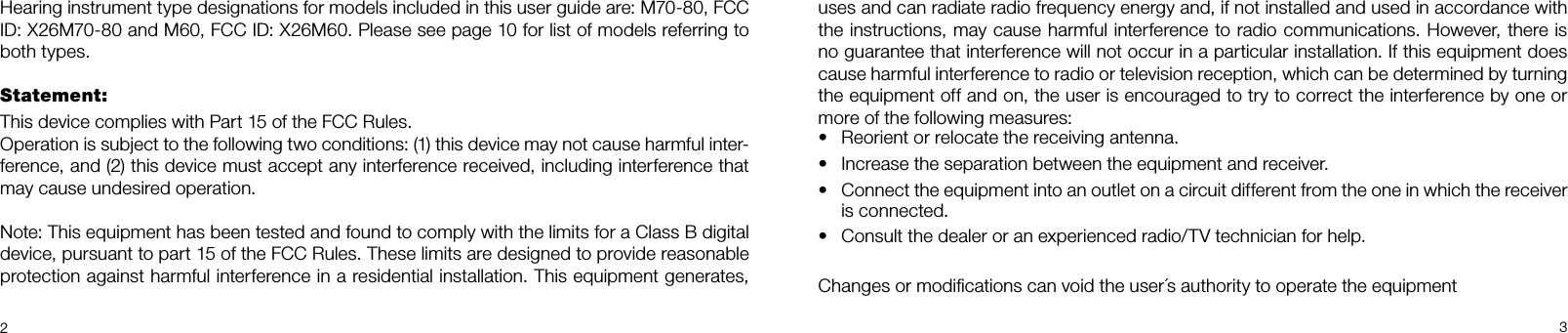 23uses and can radiate radio frequency energy and, if not installed and used in accordance with the instructions, may cause harmful interference to radio communications. However, there is no guarantee that interference will not occur in a particular installation. If this equipment does cause harmful interference to radio or television reception, which can be determined by turning the equipment off and on, the user is encouraged to try to correct the interference by one or more of the following measures:Reorient or relocate the receiving antenna.•Increase the separation between the equipment and receiver.•Connect the equipment into an outlet on a circuit different from the one in which the receiver •is connected.Consult the dealer or an experienced radio/TV technician for help.•Changes or modiﬁcations can void the user´s authority to operate the equipmentHearing instrument type designations for models included in this user guide are: M70-80, FCC ID: X26M70-80 and M60, FCC ID: X26M60. Please see page 10 for list of models referring to both types.Statement:This device complies with Part 15 of the FCC Rules.Operation is subject to the following two conditions: (1) this device may not cause harmful inter-ference, and (2) this device must accept any interference received, including interference that may cause undesired operation.Note: This equipment has been tested and found to comply with the limits for a Class B digital  device, pursuant to part 15 of the FCC Rules. These limits are designed to provide reasonable  protection against harmful interference in a residential installation. This equipment generates, 