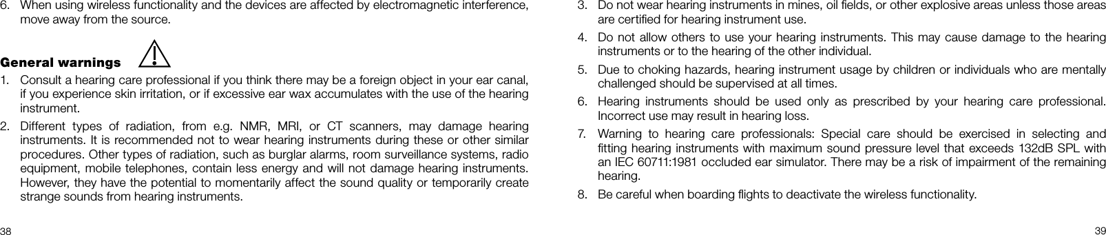  3839When using wireless functionality and the devices are affected by electromagnetic interference, 6.  move away from the source.General warningsConsult a hearing care professional if you think there may be a foreign object in your ear canal, 1.  if you experience skin irritation, or if excessive ear wax accumulates with the use of the hearing instrument. Different  types  of  radiation,  from  e.g.  NMR,  MRI,  or  CT  scanners,  may  damage  hearing 2.  instruments. It is recommended not to wear hearing instruments during these or other similar procedures. Other types of radiation, such as burglar alarms, room surveillance systems, radio equipment, mobile telephones, contain less energy and will not damage hearing instruments. However, they have the potential to momentarily affect the sound quality or temporarily create strange sounds from hearing instruments.Do not wear hearing instruments in mines, oil ﬁelds, or other explosive areas unless those areas 3.  are certiﬁed for hearing instrument use.Do not allow others to use your hearing instruments. This may cause damage to the hearing 4.  instruments or to the hearing of the other individual.Due to choking hazards, hearing instrument usage by children or individuals who are mentally 5.  challenged should be supervised at all times.Hearing  instruments  should  be  used  only  as  prescribed  by  your  hearing  care  professional. 6.  Incorrect use may result in hearing loss. Warning  to  hearing  care  professionals:  Special  care  should  be  exercised  in  selecting  and  7.  ﬁtting hearing instruments with maximum sound pressure level that exceeds 132dB SPL with an IEC 60711:1981 occluded ear simulator. There may be a risk of impairment of the remaining hearing. Be careful when boarding ﬂights to deactivate the wireless functionality.8. 