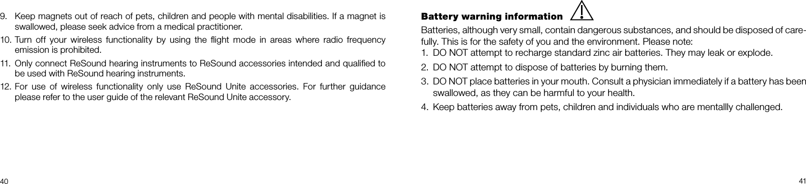  4041Battery warning informationBatteries, although very small, contain dangerous substances, and should be disposed of care-fully. This is for the safety of you and the environment. Please note: DO NOT attempt to recharge standard zinc air batteries. They may leak or explode.1. DO NOT attempt to dispose of batteries by burning them.2. DO NOT place batteries in your mouth. Consult a physician immediately if a battery has been 3. swallowed, as they can be harmful to your health.Keep batteries away from pets, children and individuals who are mentallly challenged.4. Keep magnets out of reach of pets, children and people with mental disabilities. If a magnet is 9.  swallowed, please seek advice from a medical practitioner.Turn  off  your  wireless  functionality  by  using  the  ﬂight  mode  in  areas  where  radio  frequency 10. emission is prohibited.Only connect ReSound hearing instruments to ReSound accessories intended and qualiﬁed to 11.  be used with ReSound hearing instruments.For  use  of  wireless  functionality  only  use  ReSound  Unite  accessories.  For  further  guidance 12.  please refer to the user guide of the relevant ReSound Unite accessory.