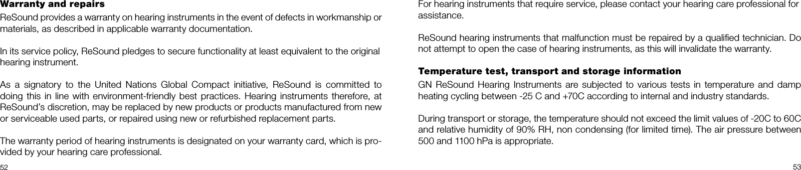 5253For hearing instruments that require service, please contact your hearing care professional forassistance.ReSound hearing instruments that malfunction must be repaired by a qualiﬁed technician. Do not attempt to open the case of hearing instruments, as this will invalidate the warranty.Temperature test, transport and storage informationGN  ReSound Hearing Instruments are subjected to various  tests  in temperature and damp heating cycling between -25 C and +70C according to internal and industry standards.During transport or storage, the temperature should not exceed the limit values of -20C to 60C and relative humidity of 90% RH, non condensing (for limited time). The air pressure between 500 and 1100 hPa is appropriate.Warranty and repairs ReSound provides a warranty on hearing instruments in the event of defects in workmanship or materials, as described in applicable warranty documentation.In its service policy, ReSound pledges to secure functionality at least equivalent to the originalhearing instrument.As  a  signatory  to  the  United  Nations  Global  Compact  initiative,  ReSound  is  committed  to  doing this in line with environment-friendly best practices. Hearing instruments therefore, at ReSound’s discretion, may be replaced by new products or products manufactured from new or serviceable used parts, or repaired using new or refurbished replacement parts.The warranty period of hearing instruments is designated on your warranty card, which is pro-vided by your hearing care professional.
