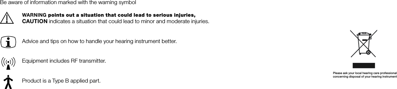 Please ask your local hearing care professionalconcerning disposal of your hearing instrument Be aware of information marked with the warning symbolWARNING points out a situation that could lead to serious injuries, CAUTION indicates a situation that could lead to minor and moderate injuries.  Advice and tips on how to handle your hearing instrument better.  Equipment includes RF transmitter.  Product is a Type B applied part.