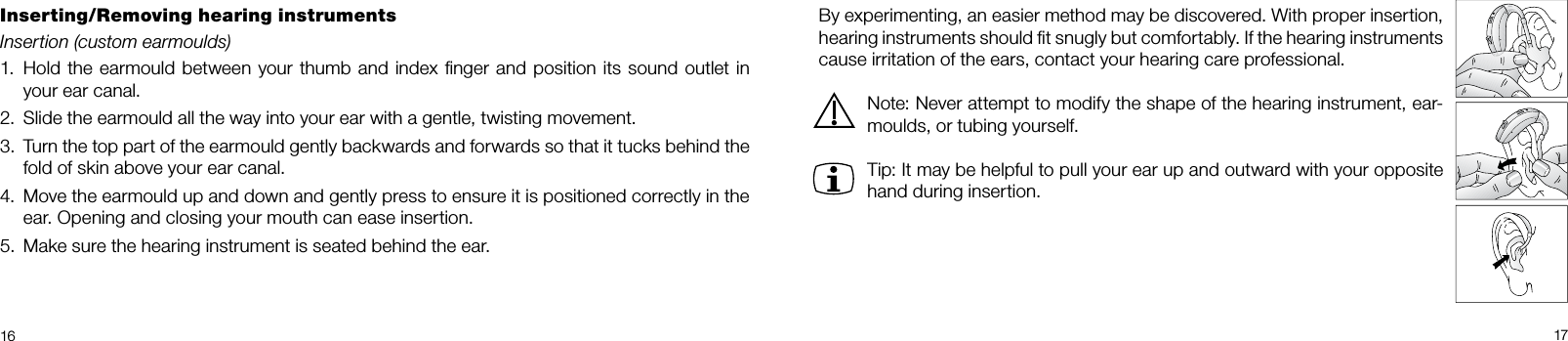  1617By experimenting, an easier method may be discovered. With proper insertion,  hearing instruments should ﬁt snugly but comfortably. If the hearing instruments cause irritation of the ears, contact your hearing care professional. Note: Never attempt to modify the shape of the hearing instrument, ear-moulds, or tubing yourself.Tip: It may be helpful to pull your ear up and outward with your opposite hand during insertion.Inserting/Removing hearing instrumentsInsertion (custom earmoulds)Hold the earmould between your thumb and index ﬁnger and position its sound outlet in 1. your ear canal.Slide the earmould all the way into your ear with a gentle, twisting movement.2. Turn the top part of the earmould gently backwards and forwards so that it tucks behind the 3. fold of skin above your ear canal.Move the earmould up and down and gently press to ensure it is positioned correctly in the 4. ear. Opening and closing your mouth can ease insertion.Make sure the hearing instrument is seated behind the ear.5. 