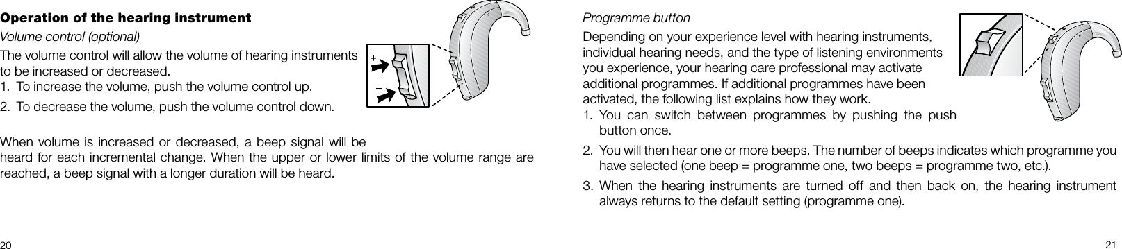 20 21Programme button Depending on your experience level with hearing instruments, individual hearing needs, and the type of listening environments you experience, your hearing care professional may activate additional programmes. If additional programmes have been activated, the following list explains how they work.1.  You  can  switch  between  programmes  by  pushing  the  push button once.2.  You will then hear one or more beeps. The number of beeps indicates which programme you have selected (one beep = programme one, two beeps = programme two, etc.). 3.  When  the  hearing  instruments  are  turned  off  and  then  back  on,  the  hearing  instrument always returns to the default setting (programme one).Operation of the hearing instrumentVolume control (optional)The volume control will allow the volume of hearing instruments to be increased or decreased.1.  To increase the volume, push the volume control up.2.  To decrease the volume, push the volume control down.When volume is increased or  decreased, a beep signal will be heard for each incremental change. When the upper or lower limits of the volume range are reached, a beep signal with a longer duration will be heard.