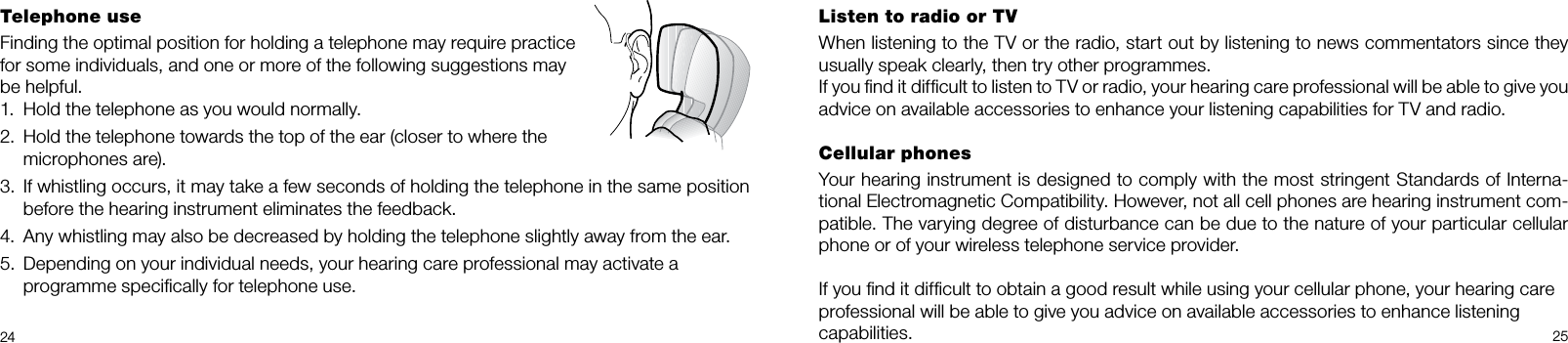 24 25Listen to radio or TVWhen listening to the TV or the radio, start out by listening to news commentators since they usually speak clearly, then try other programmes.If you ﬁnd it difﬁcult to listen to TV or radio, your hearing care professional will be able to give you advice on available accessories to enhance your listening capabilities for TV and radio.Cellular phonesYour hearing instrument is designed to comply with the most stringent Standards of Interna-tional Electromagnetic Compatibility. However, not all cell phones are hearing instrument com-patible. The varying degree of disturbance can be due to the nature of your particular cellular phone or of your wireless telephone service provider.If you ﬁnd it difﬁcult to obtain a good result while using your cellular phone, your hearing careprofessional will be able to give you advice on available accessories to enhance listeningcapabilities.Telephone useFinding the optimal position for holding a telephone may require practice for some individuals, and one or more of the following suggestions may be helpful.1.  Hold the telephone as you would normally.2.  Hold the telephone towards the top of the ear (closer to where the microphones are).3.  If whistling occurs, it may take a few seconds of holding the telephone in the same position before the hearing instrument eliminates the feedback.4.  Any whistling may also be decreased by holding the telephone slightly away from the ear.5.  Depending on your individual needs, your hearing care professional may activate a  programme speciﬁcally for telephone use.