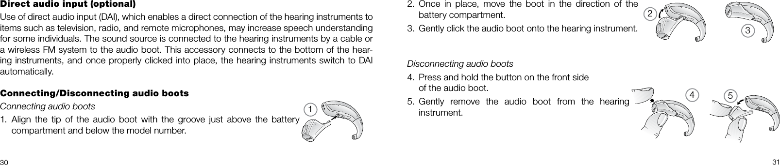 3245130 312.  Once  in  place,  move  the  boot  in  the  direction  of  the battery compartment.3.  Gently click the audio boot onto the hearing instrument.Disconnecting audio boots4.  Press and hold the button on the front side  of the audio boot.5.  Gently  remove  the  audio  boot  from  the  hearing instrument.Direct audio input (optional)Use of direct audio input (DAI), which enables a direct connection of the hearing instruments to items such as television, radio, and remote microphones, may increase speech understanding for some individuals. The sound source is connected to the hearing instruments by a cable or a wireless FM system to the audio boot. This accessory connects to the bottom of the hear-ing instruments, and once properly clicked into place, the hearing instruments switch to DAI automatically.Connecting/Disconnecting audio bootsConnecting audio boots1.  Align  the  tip  of  the  audio  boot with  the groove  just  above  the  battery compartment and below the model number.