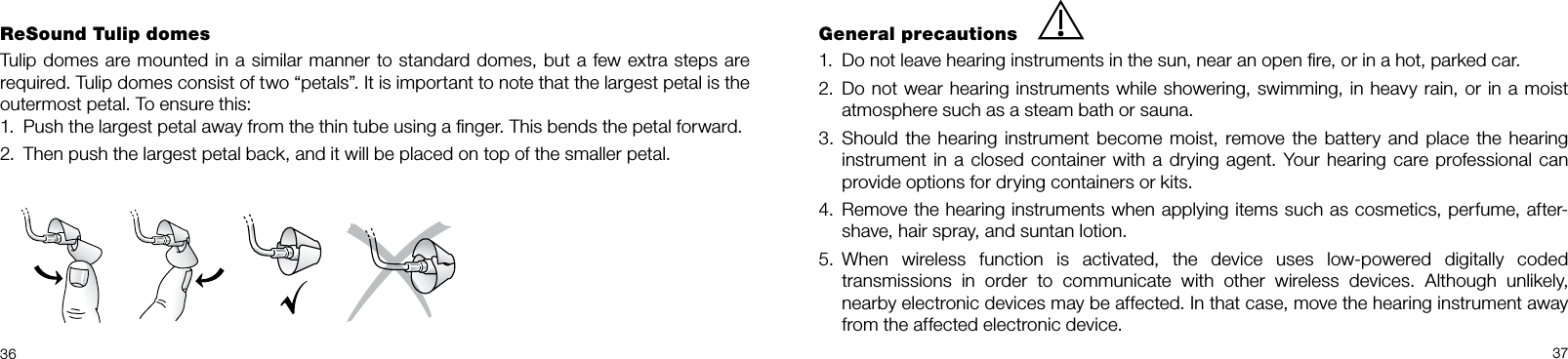  36 37ReSound Tulip domesTulip domes are mounted in a similar manner to standard domes, but a few extra steps are required. Tulip domes consist of two “petals”. It is important to note that the largest petal is the outermost petal. To ensure this:1.  Push the largest petal away from the thin tube using a ﬁnger. This bends the petal forward.2.  Then push the largest petal back, and it will be placed on top of the smaller petal.General precautions1.  Do not leave hearing instruments in the sun, near an open ﬁre, or in a hot, parked car.2.  Do not wear hearing instruments while showering, swimming, in heavy rain, or in a moist  atmosphere such as a steam bath or sauna.3.  Should the  hearing  instrument  become moist, remove the  battery  and  place the hearing instrument in a closed container with a drying agent. Your hearing care professional can provide options for drying containers or kits.4.  Remove the hearing instruments when applying items such as cosmetics, perfume, after-shave, hair spray, and suntan lotion. 5.  When  wireless  function  is  activated,  the  device  uses  low-powered  digitally  coded  transmissions  in  order  to  communicate  with  other  wireless  devices.  Although  unlikely,  nearby electronic devices may be affected. In that case, move the hearing instrument away from the affected electronic device.