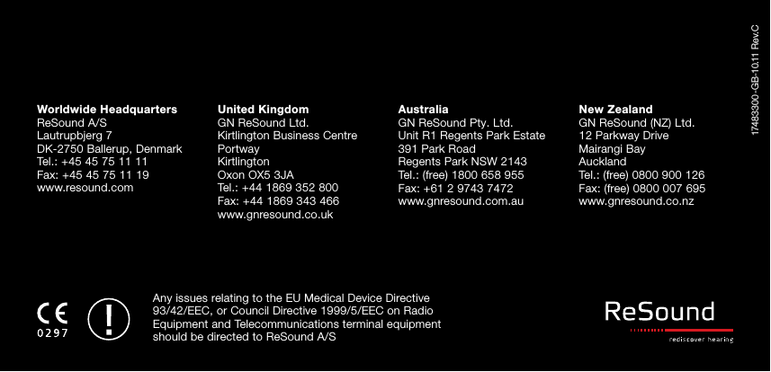 17483300-GB-10.11 Rev.CWorldwide HeadquartersReSound A/SLautrupbjerg 7DK-2750 Ballerup, DenmarkTel.: +45 45 75 11 11Fax: +45 45 75 11 19www.resound.comUnited KingdomGN ReSound Ltd.Kirtlington Business CentrePortwayKirtlingtonOxon OX5 3JATel.: +44 1869 352 800Fax: +44 1869 343 466www.gnresound.co.ukAustraliaGN ReSound Pty. Ltd.Unit R1 Regents Park Estate391 Park RoadRegents Park NSW 2143Tel.: (free) 1800 658 955Fax: +61 2 9743 7472www.gnresound.com.auNew ZealandGN ReSound (NZ) Ltd.12 Parkway DriveMairangi BayAucklandTel.: (free) 0800 900 126Fax: (free) 0800 007 695www.gnresound.co.nzAny issues relating to the EU Medical Device Directive 93/42/EEC, or Council Directive 1999/5/EEC on Radio Equipment and Tele communications terminal equipment should be directed to ReSound A/S