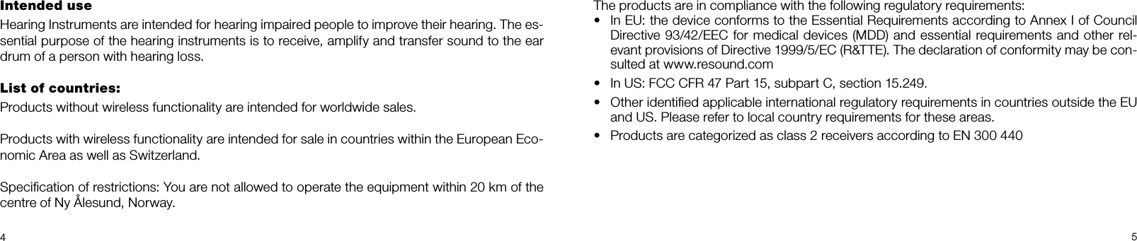 45Intended use Hearing Instruments are intended for hearing impaired people to improve their hearing. The es-sential purpose of the hearing instruments is to receive, amplify and transfer sound to the ear drum of a person with hearing loss. List of countries: Products without wireless functionality are intended for worldwide sales.Products with wireless functionality are intended for sale in countries within the European Eco-nomic Area as well as Switzerland.Speciﬁcation of restrictions: You are not allowed to operate the equipment within 20 km of the centre of Ny Ålesund, Norway.The products are in compliance with the following regulatory requirements: •  In EU: the device conforms to the Essential Requirements according to Annex I of Council  Directive 93/42/EEC for medical devices (MDD) and essential requirements and other rel-evant provisions of Directive 1999/5/EC (R&amp;TTE). The declaration of conformity may be con-sulted at www.resound.com•  In US: FCC CFR 47 Part 15, subpart C, section 15.249.•  Other identiﬁed applicable international regulatory requirements in countries outside the EU and US. Please refer to local country requirements for these areas.•  Products are categorized as class 2 receivers according to EN 300 440