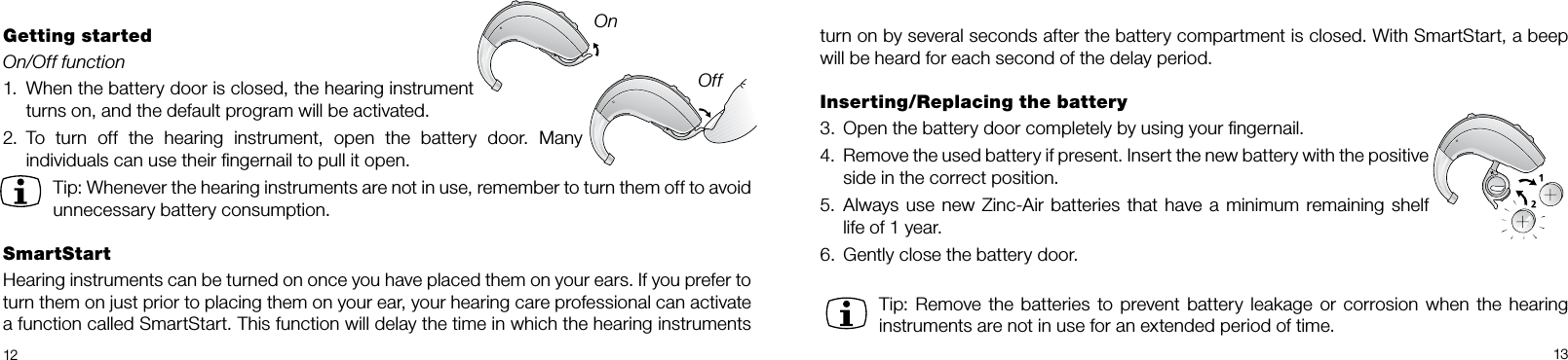 12 13turn on by several seconds after the battery compartment is closed. With SmartStart, a beep will be heard for each second of the delay period.Inserting/Replacing the battery3.  Open the battery door completely by using your ﬁngernail. 4.  Remove the used battery if present. Insert the new battery with the positive side in the correct position.5.  Always use new Zinc-Air batteries that have a minimum remaining shelf life of 1 year.6.  Gently close the battery door.Tip: Remove the  batteries to prevent battery leakage or corrosion when  the hearing instruments are not in use for an extended period of time.Getting startedOn/Off function1.  When the battery door is closed, the hearing instrument turns on, and the default program will be activ ated.2.  To  turn  off  the  hearing  instrument,  open  the  battery  door.  Many individuals can use their ﬁngernail to pull it open.Tip: Whenever the hearing instruments are not in use, remember to turn them off to avoid unnecessary battery consumption.SmartStartHearing instruments can be turned on once you have placed them on your ears. If you prefer to turn them on just prior to placing them on your ear, your hearing care professional can activate a function called SmartStart. This function will delay the time in which the hearing instruments OnOff