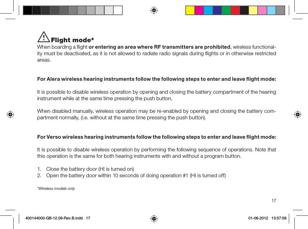 17*Wireless models onlyi Flight mode*When boarding a ﬂight or entering an area where RF transmitters are prohibited, wireless functional-ity must be deactivated, as it is not allowed to radiate radio signals during ﬂights or in otherwise restricted areas. For Alera wireless hearing instruments follow the following steps to enter and leave ﬂight mode:It is possible to disable wireless operation by opening and closing the battery compartment of the hearing instrument while at the same time pressing the push button.When disabled manually, wireless operation may be re-enabled by opening and closing the battery com-partment normally, (i.e. without at the same time pressing the push button).For Verso wireless hearing instruments follow the following steps to enter and leave ﬂight mode:It is possible to disable wireless operation by performing the following sequence of operations. Note that this operation is the same for both hearing instruments with and without a program button.1.  Close the battery door (HI is turned on)2.  Open the battery door within 10 seconds of doing operation #1 (HI is turned off)400144000-GB-12.06-Rev.B.indd   17 01-06-2012   13:57:58