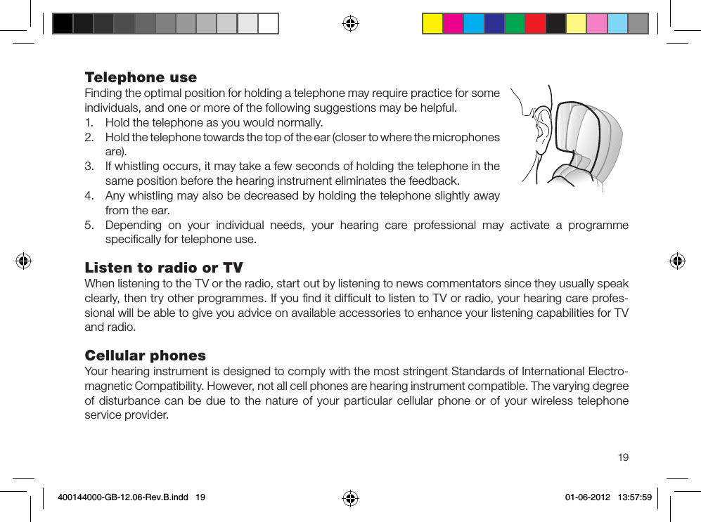 19Telephone useFinding the optimal position for holding a telephone may require practice for some individuals, and one or more of the following suggestions may be helpful.1.  Hold the telephone as you would normally.2.  Hold the telephone towards the top of the ear (closer to where the microphones are).3.  If whistling occurs, it may take a few seconds of holding the telephone in the same position before the hearing instrument eliminates the feedback.4.  Any whistling may also be decreased by holding the telephone slightly away from the ear.5.  Depending on your individual needs, your hearing care professional may activate a programme speciﬁcally for telephone use.Listen to radio or TVWhen listening to the TV or the radio, start out by listening to news commentators since they usually speak clearly, then try other programmes. If you ﬁnd it difﬁcult to listen to TV or radio, your hearing care profes-sional will be able to give you advice on available accessories to enhance your listening capabilities for TV and radio.Cellular phonesYour hearing instrument is designed to comply with the most stringent Standards of International Electro-magnetic Compatibility. However, not all cell phones are hearing instrument compatible. The varying degree of disturbance can be due to the nature of your particular cellular phone or of your wireless telephone service provider.400144000-GB-12.06-Rev.B.indd   19 01-06-2012   13:57:59