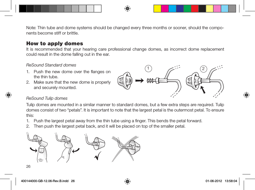 1226Note: Thin tube and dome systems should be changed every three months or sooner, should the compo-nents become stiff or brittle.how to apply domesIt is recommended that your hearing care professional change domes, as incorrect dome replacement could result in the dome falling out in the ear.ReSound Standard domes1.  Push the new dome over the ﬂanges on the thin tube.2.  Make sure that the new dome is properly and securely mounted.ReSound Tulip domesTulip domes are mounted in a similar manner to standard domes, but a few extra steps are required. Tulip domes consist of two “petals”. It is important to note that the largest petal is the outermost petal. To ensure this:1.  Push the largest petal away from the thin tube using a ﬁnger. This bends the petal forward.2.  Then push the largest petal back, and it will be placed on top of the smaller petal.400144000-GB-12.06-Rev.B.indd   26 01-06-2012   13:58:04