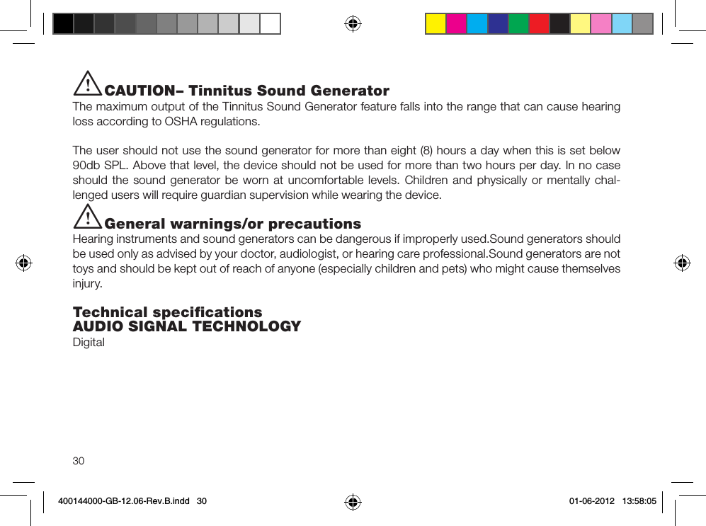 30i CAUTION– Tinnitus Sound GeneratorThe maximum output of the Tinnitus Sound Generator feature falls into the range that can cause hearing loss according to OSHA regulations.The user should not use the sound generator for more than eight (8) hours a day when this is set below 90db SPL. Above that level, the device should not be used for more than two hours per day. In no case should the sound generator be worn at uncomfortable levels. Children and physically or mentally chal-lenged users will require guardian supervision while wearing the device.i General warnings/or precautionsHearing instruments and sound generators can be dangerous if improperly used.Sound generators should be used only as advised by your doctor, audiologist, or hearing care professional.Sound generators are not toys and should be kept out of reach of anyone (especially children and pets) who might cause themselves injury.Technical speciﬁcationsAUDIO SIGNAL TECHNOLOGYDigital400144000-GB-12.06-Rev.B.indd   30 01-06-2012   13:58:05