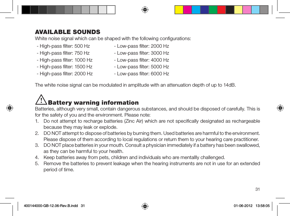 31i Battery warning informationBatteries, although very small, contain dangerous substances, and should be disposed of carefully. This is for the safety of you and the environment. Please note: 1.  Do not attempt to recharge batteries (Zinc Air) which are not speciﬁcally designated as rechargeable because they may leak or explode.2.  DO NOT attempt to dispose of batteries by burning them. Used batteries are harmful to the environment. Please dispose of them according to local regulations or return them to your hearing care practitioner.3.  DO NOT place batteries in your mouth. Consult a physician immediately if a battery has been swallowed, as they can be harmful to your health.4.  Keep batteries away from pets, children and individuals who are mentallly challenged.5.  Remove the batteries to prevent leakage when the hearing instruments are not in use for an extended period of time. AVAILABLE SOUNDSWhite noise signal which can be shaped with the following conﬁgurations:- High-pass ﬁlter: 500 Hz - Low-pass ﬁlter: 2000 Hz- High-pass ﬁlter: 750 Hz - Low-pass ﬁlter: 3000 Hz- High-pass ﬁlter: 1000 Hz - Low-pass ﬁlter: 4000 Hz- High-pass ﬁlter: 1500 Hz - Low-pass ﬁlter: 5000 Hz- High-pass ﬁlter: 2000 Hz - Low-pass ﬁlter: 6000 HzThe white noise signal can be modulated in amplitude with an attenuation depth of up to 14dB.400144000-GB-12.06-Rev.B.indd   31 01-06-2012   13:58:05
