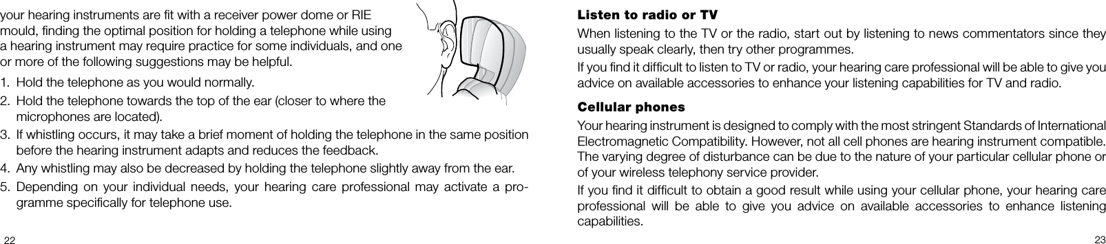 2223Listen to radio or TVWhen listening to the TV or the radio, start out by listening to news commentators since they usually speak clearly, then try other programmes.If you nd it difcult to listen to TV or radio, your hearing care professional will be able to give you advice on available accessories to enhance your listening capabilities for TV and radio.Cellular phonesYour hearing instrument is designed to comply with the most stringent Standards of International  Electromagnetic Compatibility. However, not all cell phones are hearing instrument compatible. The varying degree of disturbance can be due to the nature of your particular cellular phone or of your wireless telephony service provider.If you nd it difcult to obtain a good result while using your cellular phone, your hearing care professional  will  be  able  to  give  you  advice  on  available  accessories  to  enhance  listening  capabilities.your hearing instruments are t with a receiver power dome or RIE mould, nding the optimal position for holding a telephone while using a hearing instrument may require practice for some individuals, and one or more of the following suggestions may be helpful.1.  Hold the telephone as you would normally.2.  Hold the telephone towards the top of the ear (closer to where the   microphones are located).3.  If whistling occurs, it may take a brief moment of holding the telephone in the same position before the hearing instrument adapts and reduces the feedback.4.  Any whistling may also be decreased by holding the telephone slightly away from the ear.5.  Depending  on  your  individual  needs,  your  hearing  care  professional  may  activate  a  pro-gramme specically for telephone use.