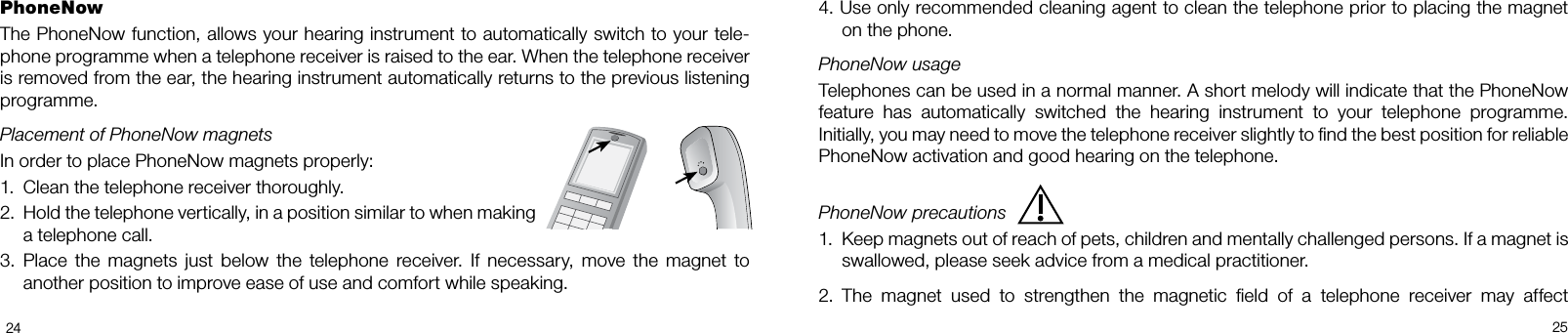  24254. Use only recommended cleaning agent to clean the telephone prior to placing the magnet on the phone.PhoneNow usageTelephones can be used in a normal manner. A short melody will indicate that the PhoneNow  feature  has  automatically  switched  the  hearing  instrument  to  your  telephone  programme.  Initially, you may need to move the telephone receiver slightly to nd the best position for reliable  PhoneNow activation and good hearing on the telephone. PhoneNow precautions1.  Keep magnets out of reach of pets, children and mentally challenged persons. If a magnet is swallowed, please seek advice from a medical practitioner.2.  The  magnet  used  to  strengthen  the  magnetic  eld  of  a  telephone  receiver  may  affect PhoneNowThe PhoneNow function, allows your hearing instrument to automatically switch to your telephone programme when a telephone receiver is raised to the ear. When the telephone receiver is removed from the ear, the hearing instrument automatically returns to the previous listening programme.Placement of PhoneNow magnetsIn order to place PhoneNow magnets properly:1.  Clean the telephone receiver thoroughly.2.  Hold the telephone vertically, in a position similar to when making a telephone call.3.  Place  the  magnets  just  below  the  telephone  receiver.  If  necessary,  move  the  magnet  to another position to improve ease of use and comfort while speaking.