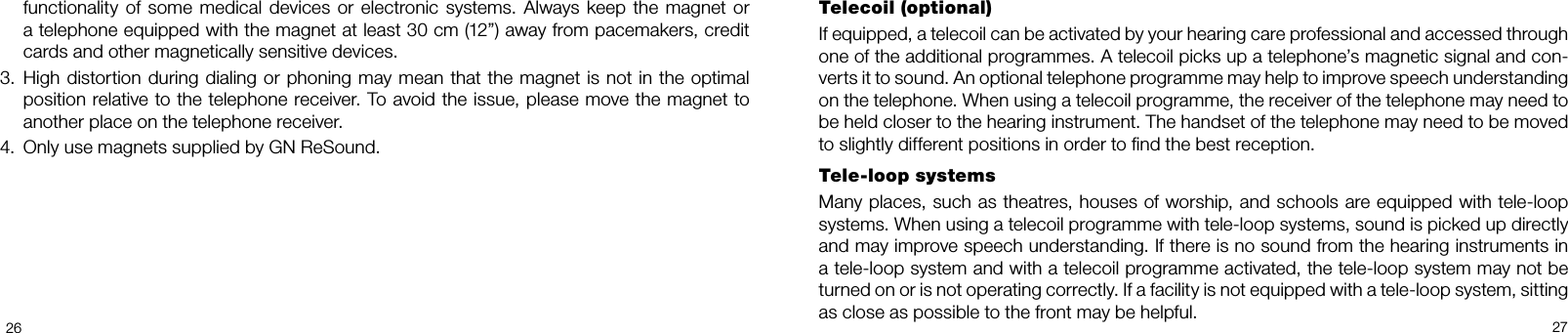 2627Telecoil (optional)If equipped, a telecoil can be activated by your hearing care professional and accessed through one of the additional programmes. A telecoil picks up a telephone’s magnetic signal and con-verts it to sound. An optional telephone programme may help to improve speech understanding on the telephone. When using a telecoil programme, the receiver of the telephone may need to be held closer to the hearing instrument. The handset of the telephone may need to be moved to slightly different positions in order to nd the best reception.Tele-loop systemsMany places, such as theatres, houses of worship, and schools are equipped with tele-loop systems. When using a telecoil programme with teleloop systems, sound is picked up directly and may improve speech understanding. If there is no sound from the hearing instruments in a tele-loop system and with a telecoil programme activated, the tele-loop system may not be turned on or is not operating correctly. If a facility is not equipped with a tele-loop system, sitting as close as possible to the front may be helpful.functionality  of  some  medical  devices  or  electronic  systems.  Always  keep  the  magnet  or a telephone equipped with the magnet at least 30 cm (12”) away from pacemakers, credit cards and other magnetically sensitive devices.3.  High distortion during dialing or phoning may mean that the magnet is not in the optimal position relative to the telephone receiver. To avoid the issue, please move the magnet to another place on the telephone receiver.4.  Only use magnets supplied by GN ReSound.