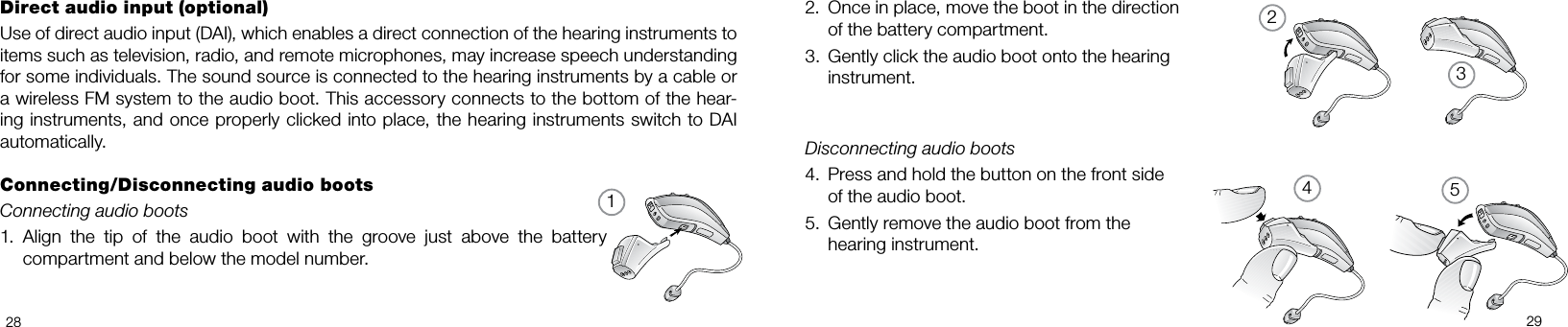 132452829Once in place, move the boot in the direction    2. of the battery compartment.Gently click the audio boot onto the hearing  3. instrument.Disconnecting audio bootsPress and hold the button on the front side  4. of the audio boot.Gently remove the audio boot from the  5. hearing instrument.Direct audio input (optional)Use of direct audio input (DAI), which enables a direct connection of the hearing instruments to items such as television, radio, and remote microphones, may increase speech understanding for some individuals. The sound source is connected to the hearing instruments by a cable or a wireless FM system to the audio boot. This accessory connects to the bottom of the hear-ing instruments, and once properly clicked into place, the hearing instruments switch to DAI automatically.Connecting/Disconnecting audio bootsConnecting audio bootsAlign  the  tip  of  the  audio  boot  with  the  groove  just  above  the  battery 1. compartment and below the model number.