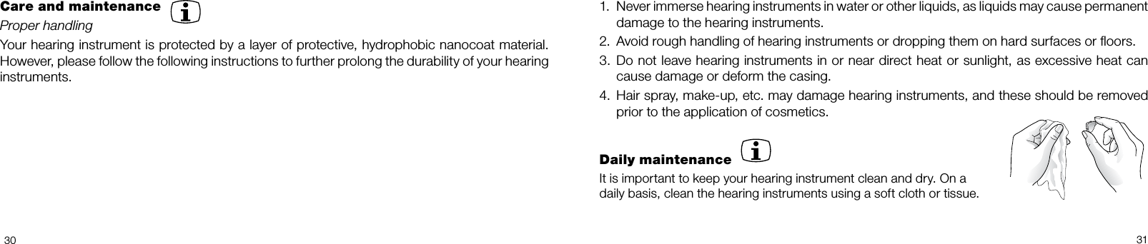 30311.  Never immerse hearing instruments in water or other liquids, as liquids may cause permanent damage to the hearing instruments.2.  Avoid rough handling of hearing instruments or dropping them on hard surfaces or ﬂoors.3.  Do not leave hearing instruments in or near direct heat or sunlight, as excessive heat can cause damage or deform the casing.4.  Hair spray, makeup, etc. may damage hearing instruments, and these should be removed prior to the application of cosmetics.Daily maintenanceIt is important to keep your hearing instrument clean and dry. On a daily basis, clean the hearing instruments using a soft cloth or tissue.Care and maintenanceProper handlingYour hearing instrument is protected by a layer of protective, hydrophobic nanocoat material. However, please follow the following instructions to further prolong the durability of your hearing instruments.