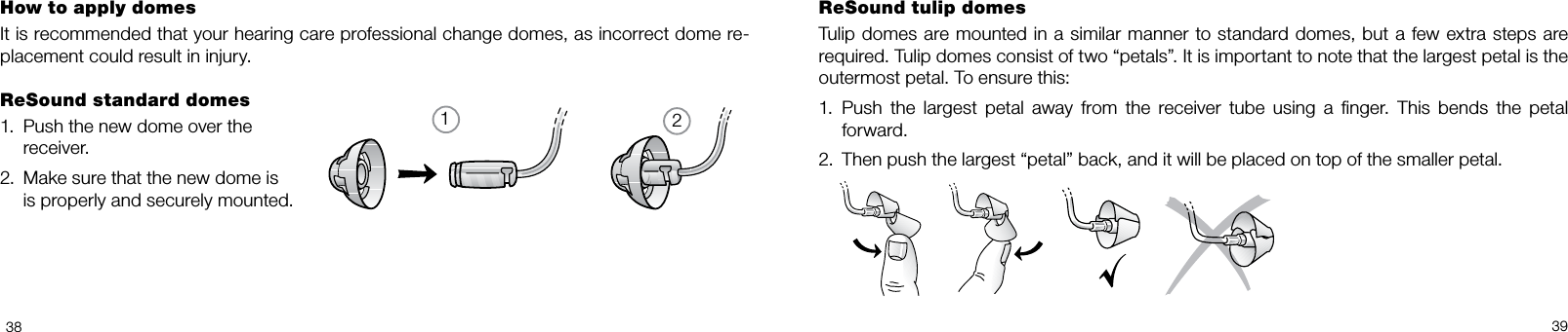 123839How to apply domesIt is recommended that your hearing care professional change domes, as incorrect dome re-placement could result in injury.ReSound standard domes1.  Push the new dome over the   receiver.2.  Make sure that the new dome is   is properly and securely mounted.ReSound tulip domesTulip  domes are mounted in a similar manner to standard  domes, but a few extra  steps are required. Tulip domes consist of two “petals”. It is important to note that the largest petal is the outermost petal. To ensure this:1.  Push  the  largest  petal  away  from  the  receiver  tube  using  a  nger.  This  bends  the  petal forward.2.  Then push the largest “petal” back, and it will be placed on top of the smaller petal.