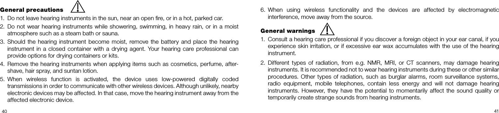   4041General precautions1.  Do not leave hearing instruments in the sun, near an open re, or in a hot, parked car.2.  Do not wear hearing instruments  while showering, swimming, in heavy rain, or in a  moist  atmosphere such as a steam bath or sauna.3.  Should the hearing  instrument become  moist, remove the battery and place  the hearing instrument in a closed container with a drying agent. Your hearing care professional can provide options for drying containers or kits.4.  Remove the hearing instruments when applying items such as cosmetics, perfume, aftershave, hair spray, and suntan lotion. 5.  When  wireless  function  is  activated,  the  device  uses  lowpowered  digitally  coded transmissions in order to communicate with other wireless devices. Although unlikely, nearby electronic devices may be affected. In that case, move the hearing instrument away from the affected electronic device.6.  When  using  wireless  functionality  and  the  devices  are  affected  by  electromagnetic interference, move away from the source.General warnings1.  Consult a hearing care professional if you discover a foreign object in your ear canal, if you experience skin irritation, or if excessive ear wax accumulates with the use of the hearing instrument. 2.  Different  types  of  radiation,  from  e.g.  NMR,  MRI,  or  CT  scanners,  may  damage  hearing instruments. It is recommended not to wear hearing instruments during these or other similar procedures. Other types of radiation, such as burglar alarms, room surveillance systems, radio  equipment,  mobile  telephones,  contain  less  energy  and  will  not  damage  hearing instruments. However, they have the potential  to momentarily affect the sound  quality or temporarily create strange sounds from hearing instruments.