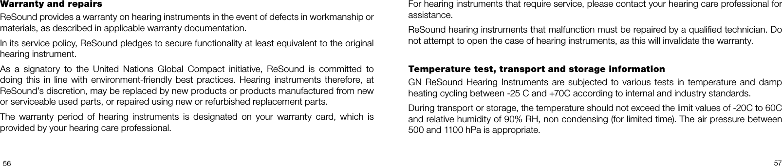 5657For hearing instruments that require service, please contact your hearing care professional for assistance. ReSound hearing instruments that malfunction must be repaired by a qualied technician. Do not attempt to open the case of hearing instruments, as this will invalidate the warranty. Temperature test, transport and storage informationGN  ReSound  Hearing  Instruments  are  subjected  to  various  tests  in  temperature  and  damp heating cycling between 25 C and +70C according to internal and industry standards.During transport or storage, the temperature should not exceed the limit values of 20C to 60C and relative humidity of 90% RH, non condensing (for limited time). The air pressure between 500 and 1100 hPa is appropriate.Warranty and repairs ReSound provides a warranty on hearing instruments in the event of defects in workmanship or materials, as described in applicable warranty documentation. In its service policy, ReSound pledges to secure functionality at least equivalent to the original hearing instrument.  As  a  signatory  to  the  United  Nations  Global  Compact  initiative,  ReSound  is  committed  to  doing this in line with  environment-friendly  best practices. Hearing  instruments  therefore, at ReSound’s discretion, may be replaced by new products or products manufactured from new or serviceable used parts, or repaired using new or refurbished replacement parts. The  warranty  period  of  hearing  instruments  is  designated  on  your  warranty  card,  which  is  provided by your hearing care professional. 
