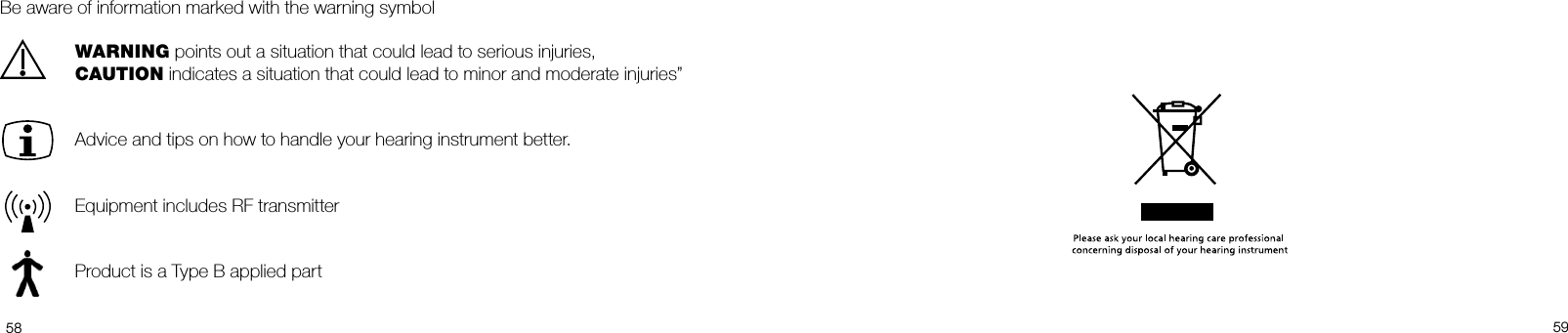  5859Be aware of information marked with the warning symbol WARNING points out a situation that could lead to serious injuries,   CAUTION indicates a situation that could lead to minor and moderate injuries”  Advice and tips on how to handle your hearing instrument better.  Equipment includes RF transmitter  Product is a Type B applied part