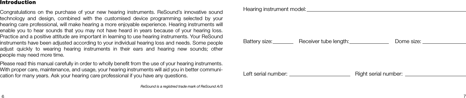 67IntroductionCongratulations  on  the  purchase  of  your  new  hearing  instruments.  ReSound’s  innovative  sound technology  and  design,  combined  with  the  customised  device  programming  selected  by  your  hearing care professional, will make hearing a more enjoyable experience. Hearing instruments will enable you  to hear sounds that you  may not  have heard  in years because  of your  hearing  loss. Practice and a positive attitude are important in learning to use hearing instruments. Your ReSound instruments have been adjusted according to your individual hearing loss and needs. Some people  adjust  quickly  to  wearing  hearing  instruments  in  their  ears  and  hearing  new  sounds;  other  people may need more time.Please read this manual carefully in order to wholly benet from the use of your hearing instruments. With proper care, maintenance, and usage, your hearing instruments will aid you in better communi-cation for many years. Ask your hearing care professional if you have any questions.ReSound is a registred trade mark of ReSound A/SHearing instrument model:Battery size: Receiver tube length: Dome size:Left serial number: Right serial number: