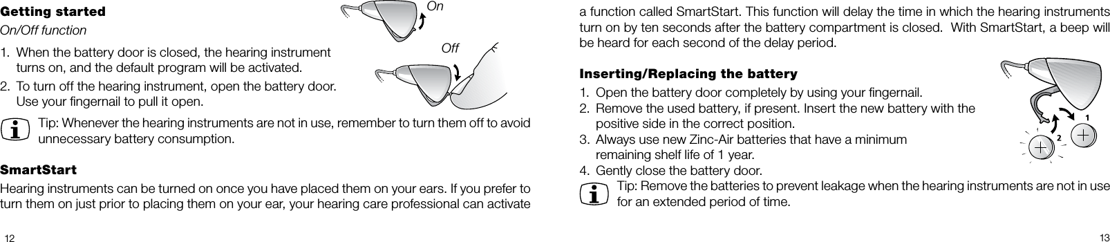 1213a function called SmartStart. This function will delay the time in which the hearing instruments turn on by ten seconds after the battery compartment is closed.  With SmartStart, a beep will be heard for each second of the delay period.Inserting/Replacing the battery1.  Open the battery door completely by using your ngernail. 2.  Remove the used battery, if present. Insert the new battery with the   positive side in the correct position. 3.  Always use new Zinc-Air batteries that have a minimum   remaining shelf life of 1 year.4.  Gently close the battery door.Tip: Remove the batteries to prevent leakage when the hearing instruments are not in use for an extended period of time.Getting startedOn/Off function1.  When the battery door is closed, the hearing instrument   turns on, and the default program will be activ ated.2.  To turn off the hearing instrument, open the battery door.   Use your ngernail to pull it open.Tip: Whenever the hearing instruments are not in use, remember to turn them off to avoid unnecessary battery consumption.SmartStartHearing instruments can be turned on once you have placed them on your ears. If you prefer to turn them on just prior to placing them on your ear, your hearing care professional can activate OnOff