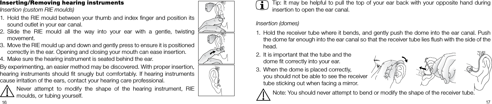   1617Tip: It may be helpful to pull the top of your ear back  with  your  opposite hand  during insertion to open the ear canal. Insertion (domes)1.  Hold the receiver tube where it bends, and gently push the dome into the ear canal. Push the dome far enough into the ear canal so that the receiver tube lies ﬂush with the side of the head.2.  It is important that the tube and the   dome t correctly into your ear.3.  When the dome is placed correctly,   you should not be able to see the receiver   tube sticking out when facing a mirror.Note: You should never attempt to bend or modify the shape of the receiver tube.Inserting/Removing hearing instrumentsInsertion (custom RIE moulds)1.  Hold the RIE mould between your thumb and index nger and position its sound outlet in your ear canal.2.  Slide  the  RIE  mould  all  the  way  into  your  ear  with  a  gentle,  twisting movement.3.  Move the RIE mould up and down and gently press to ensure it is positioned correctly in the ear. Opening and closing your mouth can ease insertion.4.  Make sure the hearing instrument is seated behind the ear.By experimenting, an easier method may be discovered. With proper insertion,  hearing instruments should  t  snugly  but comfortably.  If  hearing  instruments cause irritation of the ears, contact your hearing care professional. Never  attempt  to  modify  the  shape  of  the  hearing  instrument,  RIE moulds, or tubing yourself.