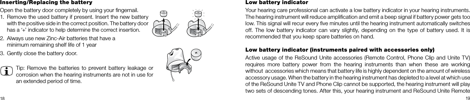 18 19Low battery indicatorYour hearing care professional can activate a low battery indicator in your hearing instruments.  The hearing instrument will reduce ampliﬁcation and emit a beep signal if battery power gets too low. This signal will recur every ﬁve minutes until the hearing instrument automatically switches off. The low battery indicator can vary slightly, depending on the type of battery used. It is  recommended that you keep spare batteries on hand. Low battery indicator (instruments paired with accessories only)Active usage of the ReSound Unite accessories (Remote Control, Phone Clip and Unite TV)requires more battery power from the hearing instruments than when these are working  without  accessories which means that battery life is highly dependent on the amount of wireless accessory usage. When the battery in the hearing instrument has depleted to a level at which use  of the ReSound Unite TV and Phone Clip cannot be supported, the hearing instrument will play  two sets of descending tones. After this, your hearing instrument and ReSound Unite Remote Inserting/Replacing the batteryOpen the battery door completely by using your ﬁngernail. 1.  Remove the used battery if present. Insert the new battery with the positive side in the correct position. The battery door has a ‘+’ indicator to help determine the correct insertion.2.  Always use new Zinc-Air batteries that have a  minimum remaining shelf life of 1 year3.  Gently close the battery door.Tip: Remove the batteries to prevent battery leakage or corrosion when the hearing instruments are not in use for an extended period of time.