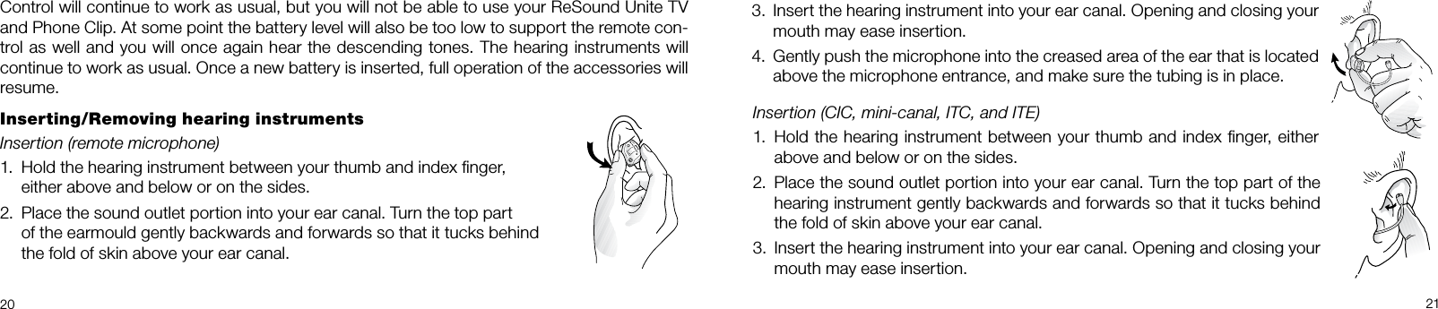20 213.  Insert the hearing instrument into your ear canal. Opening and closing your mouth may ease insertion.4.  Gently push the microphone into the creased area of the ear that is located above the microphone entrance, and make sure the tubing is in place.Control will continue to work as usual, but you will not be able to use your ReSound Unite TV and Phone Clip. At some point the battery level will also be too low to support the remote con-trol as well and you will once again hear the descending tones. The hearing instruments will continue to work as usual. Once a new battery is inserted, full operation of the accessories will resume.Inserting/Removing hearing instrumentsInsertion (remote microphone) 1.  Hold the hearing instrument between your thumb and index ﬁnger,  either above and below or on the sides.2.  Place the sound outlet portion into your ear canal. Turn the top part    of the earmould gently backwards and forwards so that it tucks behind  the fold of skin above your ear canal.Insertion (CIC, mini-canal, ITC, and ITE)1.  Hold the hearing instrument between your thumb and index ﬁnger, either above and below or on the sides.2.  Place the sound outlet portion into your ear canal. Turn the top part of the hearing instrument gently backwards and forwards so that it tucks behind the fold of skin above your ear canal.3.  Insert the hearing instrument into your ear canal. Opening and closing your mouth may ease insertion. 