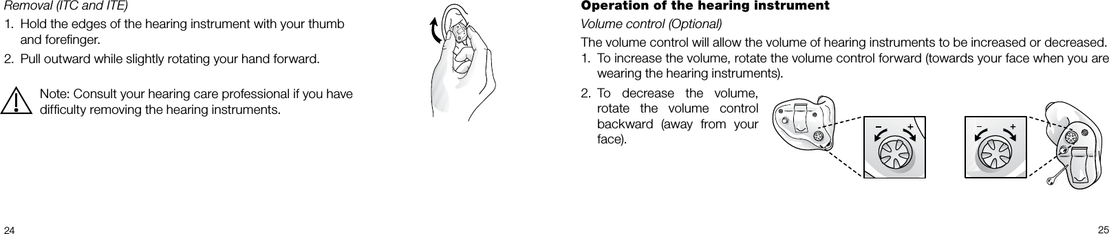  24 25Removal (ITC and ITE)1.  Hold the edges of the hearing instrument with your thumb    and foreﬁnger.2.  Pull outward while slightly rotating your hand forward.Note: Consult your hearing care professional if you have difﬁculty removing the hearing instruments.Operation of the hearing instrumentVolume control (Optional)The volume control will allow the volume of hearing instruments to be increased or decreased. 1.  To increase the volume, rotate the volume control forward (towards your face when you are wearing the hearing instruments).2.  To decrease the volume, rotate the volume control backward (away from your face).