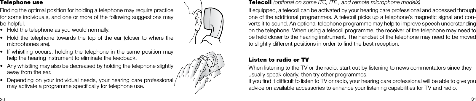 30 31Telephone useFinding the optimal position for holding a tele phone may require practice for some individuals, and one or more of the following suggestions may be helpful.• Hold the telephone as you would normally.• Hold the telephone towards the top of the ear (closer to where the microphones are).• If whistling occurs, holding the tele phone in the same position may help the hearing instrument to eliminate the feedback.• Any whistling may also be decreased by holding the telephone slightly away from the ear.• Depending on your individual needs, your hearing care professional  may activate a programme speciﬁcally for telephone use.Telecoil (optional on some ITC, ITE , and remote microphone models)If equipped, a telecoil can be activated by your hearing care professional and accessed through one of the additional programmes. A telecoil picks up a telephone’s magnetic signal and con-verts it to sound. An optional telephone programme may help to improve speech understanding on the telephone. When using a telecoil programme, the receiver of the telephone may need to be held closer to the hearing instrument. The handset of the telephone may need to be moved to slightly different positions in order to ﬁnd the best reception. Listen to radio or TVWhen listening to the TV or the radio, start out by listening to news commentators since theyusually speak clearly, then try other programmes.If you ﬁnd it difﬁcult to listen to TV or radio, your hearing care professional will be able to give you advice on available accessories to enhance your listening capabilities for TV and radio.