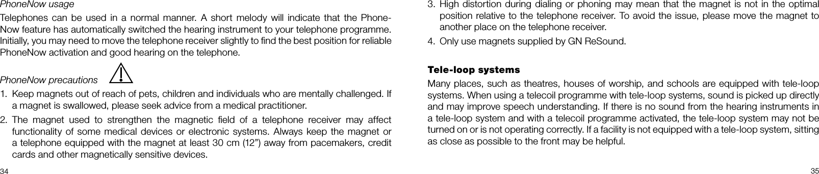  34 35PhoneNow usageTelephones can be used in a normal manner. A short melody will indicate that the Phone-Now feature has automatically switched the hearing instrument to your telephone programme.  Initially, you may need to move the telephone receiver slightly to ﬁnd the best position for reliable PhoneNow activation and good hearing on the telephone. PhoneNow precautions1.  Keep magnets out of reach of pets, children and individuals who are mentally challenged. If a magnet is swallowed, please seek advice from a medical practitioner.2.  The magnet used to strengthen the magnetic ﬁeld of a telephone receiver may affect functionality of some medical devices or electronic systems. Always keep the magnet or a telephone equipped with the magnet at least 30 cm (12”) away from pacemakers, credit cards and other magnetically sensitive devices.3.  High distortion during dialing or phoning may mean that the magnet is not in the optimal position relative to the telephone receiver. To avoid the issue, please move the magnet to another place on the telephone receiver.4.  Only use magnets supplied by GN ReSound.Tele-loop systemsMany places, such as theatres, houses of worship, and schools are equipped with tele-loop systems. When using a telecoil programme with tele-loop systems, sound is picked up directly and may improve speech understanding. If there is no sound from the hearing instruments in a tele-loop system and with a telecoil programme activated, the tele-loop system may not be turned on or is not operating correctly. If a facility is not equipped with a tele-loop system, sitting as close as possible to the front may be helpful.