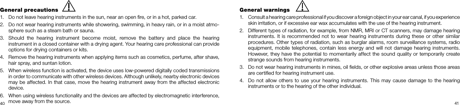   40 41General precautions1.  Do not leave hearing instruments in the sun, near an open ﬁre, or in a hot, parked car.2.  Do not wear hearing instruments while showering, swimming, in heavy rain, or in a moist atmo-sphere such as a steam bath or sauna.3.  Should the hearing instrument become moist, remove the battery and place the hearing instrument in a closed container with a drying agent. Your hearing care professional can provide options for drying containers or kits.4.  Remove the hearing instruments when applying items such as cosmetics, perfume, after shave, hair spray, and suntan lotion. 5.  When wireless function is activated, the device uses low-powered digitally coded transmissions in order to communicate with other wireless devices. Although unlikely, nearby electronic devices may be affected. In that case, move the hearing instrument away from the affected electronic device.6.  When using wireless functionality and the devices are affected by electromagnetic interference, move away from the source.General warnings1.  Consult a hearing care professional if you discover a foreign object in your ear canal, if you experience skin irritation, or if excessive ear wax accumulates with the use of the hearing instrument. 2.  Different types of radiation, for example, from NMR, MRI or CT scanners, may damage hearing instruments. It is recommended not to wear hearing instruments during these or other similar procedures. Other types of radiation, such as burglar alarms, room surveillance systems, radio equipment, mobile telephones, contain less energy and will not damage hearing instruments. However, they have the potential to momentarily affect the sound quality or temporarily create strange sounds from hearing instruments.3.  Do not wear hearing instruments in mines, oil ﬁelds, or other explosive areas unless those areas are certiﬁed for hearing instrument use.4.  Do not allow others to use your hearing instruments. This may cause damage to the hearing  instruments or to the hearing of the other individual.
