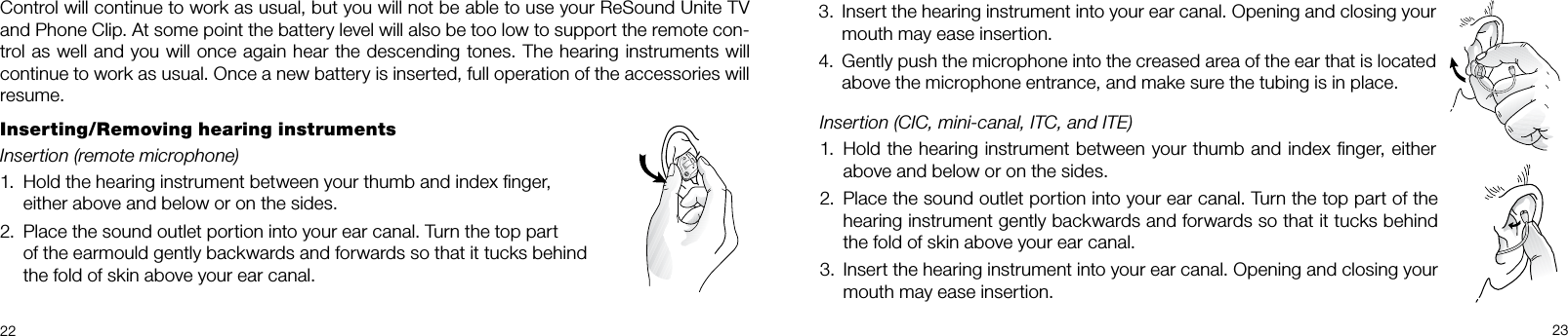 22 233.  Insert the hearing instrument into your ear canal. Opening and closing your mouth may ease insertion.4.  Gently push the microphone into the creased area of the ear that is located above the microphone entrance, and make sure the tubing is in place.Control will continue to work as usual, but you will not be able to use your ReSound Unite TV and Phone Clip. At some point the battery level will also be too low to support the remote con-trol as well and you will once again hear the descending tones. The hearing instruments will continue to work as usual. Once a new battery is inserted, full operation of the accessories will resume.Inserting/Removing hearing instrumentsInsertion (remote microphone) 1.  Hold the hearing instrument between your thumb and index ﬁnger,  either above and below or on the sides.2.  Place the sound outlet portion into your ear canal. Turn the top part    of the earmould gently backwards and forwards so that it tucks behind  the fold of skin above your ear canal.Insertion (CIC, mini-canal, ITC, and ITE)1.  Hold the hearing instrument between your thumb and index ﬁnger, either above and below or on the sides.2.  Place the sound outlet portion into your ear canal. Turn the top part of the hearing instrument gently backwards and forwards so that it tucks behind the fold of skin above your ear canal.3.  Insert the hearing instrument into your ear canal. Opening and closing your mouth may ease insertion. 